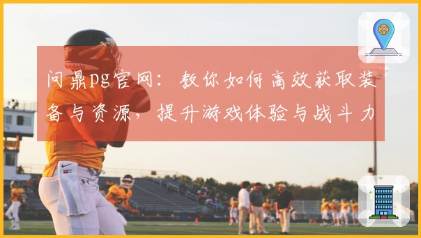 问鼎pg官网：教你如何高效获取装备与资源，提升游戏体验与战斗力