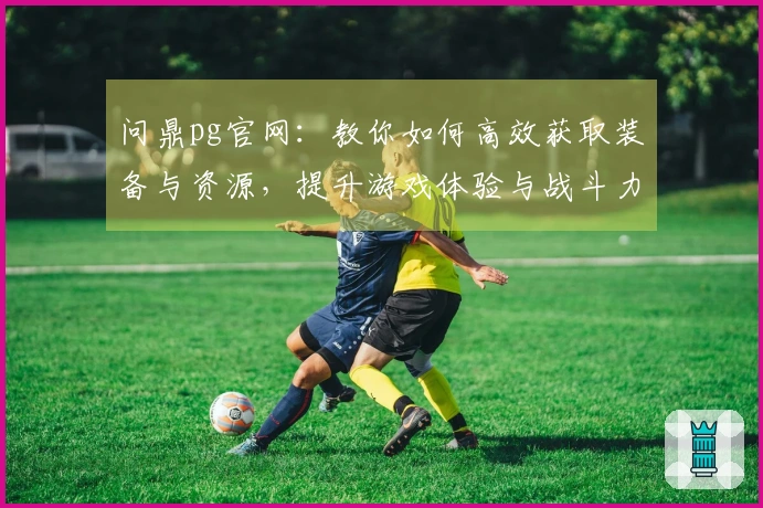 问鼎pg官网：教你如何高效获取装备与资源，提升游戏体验与战斗力