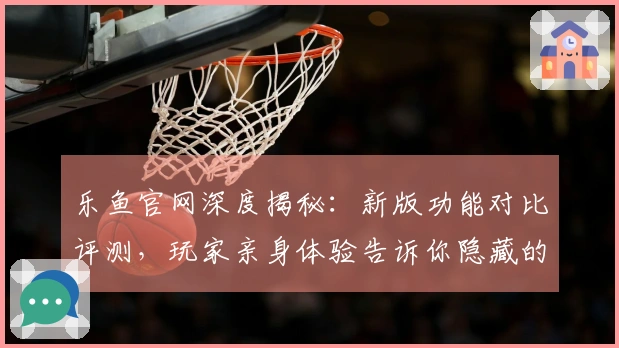 乐鱼官网深度揭秘：新版功能对比评测，玩家亲身体验告诉你隐藏的巨变